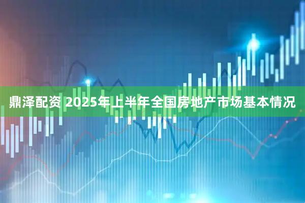 鼎泽配资 2025年上半年全国房地产市场基本情况
