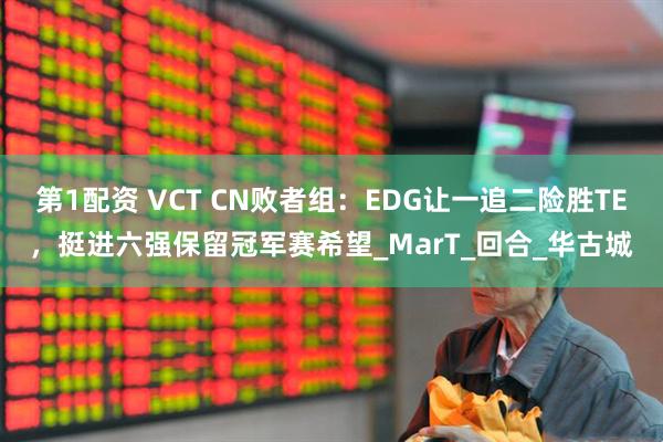 第1配资 VCT CN败者组：EDG让一追二险胜TE，挺进六强保留冠军赛希望_MarT_回合_华古城